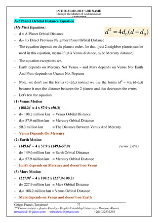 IN THE ALMIGHTY GOD NAME
Through the Mother of God mediation
I do this research
Gerges Francis Tawdrous/
2nd
Course student – physics Faculty – People's Friendship University – Moscow –Russia..
mrwaheid1@yahoo.com mrwaheid@gmail.com +201022532292
77
A-2 Planet Orbital Distance Equation
(My First Equation)
- d = A Planet Orbital Distance
- d0= Its Direct Previous Neighbor Planet Orbital Distance
- The equation depends on the planets order, for that , just 2 neighbor planets can be
used in this equation, means if (d is Venus distance, d0 be Mercury distance)
- The equation exceptions are,
- Earth depends on Mercury Not Venus – and Mars depends on Venus Not Earth
And Pluto depends on Uranus Not Neptune
- Note, we don't use the forma (d=2d0) instead we use the forma (d2
= 4d0 (d-d0))
because it uses the distance between the 2 planets and that decreases the errors
- Let's test the equation
(1) Venus Motion
- (108.2)2
= 4 x 57.9 x (50.3)
- d= 108.2 million km = Venus Orbital Distance
- d0= 57.9 million km = Mercury Orbital Distance
- 50.3 million km = The Distance Between Venus And Mercury
- Venus Depends On Mercury
(2) Earth Motion
- (149.6)2
= 4 x 57.9 x (149.6-57.9) (error 2.8%)
- d= 149.6 million km = Earth Orbital Distance
- d0= 57.9 million km = Mercury Orbital Distance
- Earth depends on Mercury and doesn't on Venus
(3) Mars Motion
- (227.9)2
= 4 x 108.2 x (227.9-108.2)
- d= 227.9 million km = Mars Orbital Distance
- d0= 108.2 million km = Venus Orbital Distance
- Mars depends on Venus and doesn't on Earth
)
(
4 0
0
2
d
d
d
d −
=
 