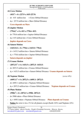 IN THE ALMIGHTY GOD NAME
Through the Mother of God mediation
I do this research
Gerges Francis Tawdrous/
2nd
Course student – physics Faculty – People's Friendship University – Moscow –Russia..
mrwaheid1@yahoo.com mrwaheid@gmail.com +201022532292
78
(4) Ceres Motion
- (415)2
= 4 x 227.9 x (415-227.9)
- d= 415 million km = Ceres Orbital Distance
- d0= 227.9 million km = Mars Orbital Distance
- Ceres depends on Mars
(5) Jupiter Motion
- (778.6)2
= 4 x 415 x (778.6- 415)
- d= 778.6 million km = Jupiter Orbital Distance
- d0= 415 million km = Ceres Orbital Distance
- Jupiter depends on Ceres
(6) Saturn Motion
- (1433.5)2 = 4 x 778.6 x (1433.5- 778.6)
- d = 1433.5 million km = Saturn Orbital Distance
- d0 = 778.6 million km = Jupiter Orbital Distance
- Saturn depends on Jupiter
(7) Uranus Motion
- (2872.5)2
= 4 x 1433.5 x (2872.5- 1433.5)
- d= 2872.5 million km = Uranus Orbital Distance
- d0 = 1433.5 million km = Saturn Orbital Distance Uranus depends on Saturn
(8) Neptune Motion (error 4%)
- (4495.1)2
= 4 x 2872.5 x (4495.1- 2872.5)
- d= 4495.1 million km = Neptune Orbital Distance
- d0 = 2872.5 million km = Uranus Orbital Distance Neptune depends on Uranus
(9) Pluto Motion
- (5906)2
= 4 x 2872.5 x (5906- 2872.5)
- d= 5906 mkm = Pluto Orbital Distance
- d0 = 4495.1mkm = Neptune Orbital Distance Pluto depends on Uranus
- Notice the error is less 1% for all planets except (Earth 2.8%) and Neptune (4%)
 