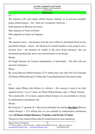 IN THE ALMIGHTY GOD NAME
Through the Mother of God mediation
I do this research
Gerges Francis Tawdrous/
2nd
Course student – physics Faculty – People's Friendship University – Moscow –Russia..
mrwaheid1@yahoo.com mrwaheid@gmail.com +201022532292
79
Discussion
(a)
The Equation tells each planet orbital distance depends on its previous neighbor
planet orbital distance – but – there are 3 exceptions which are –
Earth depends on Mercury not Venus –
Mars depends on Venus not Earth–
Pluto depends on Uranus not Neptune–
(b)
The equation shows – the distance from the sun to Pluto be distributed based on one
geometrical design – means – the distances be created together as one group in one a
network form – the distances be similar to the chess board distances- they are
distributed geometrically and in one network based on one design -
Shortly
No Single Distance be Created independently or individually – We deal with one
network of distances -
Means
By Using Mercury Orbital Distance (57.9 million km) (one data) We Can Conclude
All Planets Orbital Distances (9 Data) By Using Mathematical Calculations Only
(c)
Kepler stated (Planet orbit defines its velocity) – this concept is used in my third
equation (d1/d2) = (v2/v1)2
where d= Planet Orbital Distance and v = Planet Velocity
The concept tells– If we know a planet orbital distance, we can conclude its velocity
by mathematical calculations only
Shortly
By Using my 1st
equation (d2
= 4d0 (d-d0)) and kepler law and the One Data (Mercury
orbital distance = 57.9 million km) we can conclude by mathematical calculations
only All Planets Orbital Distances, Velocities And Periods (27 Data)
That proves the concept (Planet data be created based on exact equations)
 