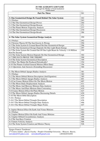 IN THE ALMIGHTY GOD NAME
Through the Mother of God mediation
I do this research
Gerges Francis Tawdrous/
2nd
Course student – physics Faculty – People's Friendship University – Moscow –Russia..
mrwaheid1@yahoo.com mrwaheid@gmail.com +201022532292
8
Part No. Three 261
3- One Geometrical Design Be Found Behind The Solar System 262
3-1 Preface 263
3-2 The One Geometrical Design Proves 264
3-3 The One Geometrical Design Reason 271
3-4 The Planet Motion Trajectory Analysis 277
3-5 The One Geometrical Design Discussion 279
3-6 The One Geometrical Design Result 286
4- The Solar System Geometrical Design Analysis 290
4-1 Preface 292
4-2 Newton Theory Of The Sun Gravity Is Wrong 294
4-3 The Solar System Is Created Based On One Geometrical Design 296
4-4 The One Geometrical Design Depends On One Light Beam Energy 297
4-5 The Solar System Be Created Out Of One Light Beam Its Velocity 1.16 Million
Km Per Second.
299
4-6 The Solar System Motion Depends On One Geometrical Design 302
4-7 THE DATA PROVE THE THEORY 304
4-8 The Solar System Geometrical Description 349
4-9 How The Matter Be Produced Periodically? 354
4-10 The Planets Unified General Motion (More Data) 356
4-11 Questions And Answers (Extending Discussion) 366
5- The Moon Orbital Apogee Radius Analysis 381
5-1 Preface 382
5-2 The Moon Orbital Motion Description (And Equation) 385
5-3 The Moon Orbital Apogee Radius Analysis 401
5-4 Can Uranus Motion Effect On The Moon Motion 407
5-5 The Moon Daily Displacement Analysis 411
5-6 The Moon And Mercury Motions Data Analysis 416
5-7 The Moon And Pluto Motions Data Consistency 419
5-8 Uranus Motion Effect On Pluto Motion 427
5-9 The Moon Orbital Apogee Radius Decreasing Details 430
5-10 The Moon Orbit Description
5-10-1 Preface
5-10-2 The Moon Orbital Triangle Description
5-10-3 The Moon Orbital Triangle Data Analysis
5-10-4 The Moon Orbital Triangle Major Points
434
435
436
446
447
6- Jupiter Motion Effect On Earth And Venus Motions 483
6-1 Preface 484
6-2 Jupiter Motion Effect On Earth And Venus Motions 489
6-3 Jupiter Orbital Circumference Analysis 496
6-4 The Sun Rays Creation 500
6-5 Saturn Velocity Analysis 506
6-6 The Solar System Creation and Motion Theory 526
 