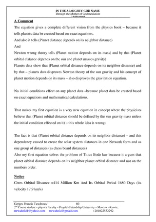 IN THE ALMIGHTY GOD NAME
Through the Mother of God mediation
I do this research
Gerges Francis Tawdrous/
2nd
Course student – physics Faculty – People's Friendship University – Moscow –Russia..
mrwaheid1@yahoo.com mrwaheid@gmail.com +201022532292
80
A Comment
The equation gives a complete different vision from the physics book – because it
tells planets data be created based on exact equations.
And also it tells (Planet distance depends on its neighbor distance)
And
Newton wrong theory tells (Planet motion depends on its mass) and by that (Planet
orbital distance depends on the sun and planet masses gravity)
Planets data show that (Planet orbital distance depends on its neighbor distance) and
by that – planets data disproves Newton theory of the sun gravity and his concept of
planet motion depends on its mass – also disproves the gravitation equation.
No initial conditions effect on any planet data –because planet data be created based
on exact equations and mathematical calculations.
That makes my first equation is a very new equation in concept where the physicists
believe that (Planet orbital distance should be defined by the sun gravity mass unless
the initial condition effected on it) – this whole idea is wrong-
The fact is that (Planet orbital distance depends on its neighbor distance) – and this
dependency caused to create the solar system distances in one Network form and as
one group of distances (as chess board distances)
Also my first equation solves the problem of Titius Bode law because it argues that
planet orbital distance depends on its neighbor planet orbital distance and not on the
numbers order.
Notice
Ceres Orbital Distance =414 Million Km And Its Orbital Period 1680 Days (its
velocity 17.9 km/s)
 