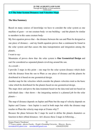 IN THE ALMIGHTY GOD NAME
Through the Mother of God mediation
I do this research
Gerges Francis Tawdrous/
2nd
Course student – physics Faculty – People's Friendship University – Moscow –Russia..
mrwaheid1@yahoo.com mrwaheid@gmail.com +201022532292
81
A-3 The Solar System Distances And Velocities Maps
The Idea Summary
Based on many sources of knowledge we have to consider the solar system as one
machine of gears – or one creature body- or one building – and the planets be similar
to members in this same creature body-
My first equation proves that – the distance between the sun and Pluto be designed as
one piece of distance – and my fourth equation proves that a continuum be found in
the solar system and that causes the data transportation and integration among the
planets.
I want to say-
Mountains of proves show that- the solar system is One Geometrical Design and
can't be considered as separated planets revolving around the sun.
As a result –
I provide 2 maps in this point – one map for the solar system distance which deals
with the distance from the sun to Pluto as one piece of distance and the planets be
distributed in it based on one geometrical design.
Another map for the velocities which consider the planets velocities total as the basic
value which be distributed for the planets based on one geometrical design.
The maps show and prove the data treatment based on the data total and not based on
individuals data – that shows – the integrating motion is a planned job for the solar
planets –
The map of distance depends on Jupiter and Pluto but the map of velocity depends on
Jupiter and Uranus – here Jupiter is used in both maps but while the distance map
reaches to Pluto the velocity map stops at Uranus why??
Because the phase between the 2 maps be used to define the planets diameters as
function in their orbital distances –let's discuss these 2 maps in following…
 