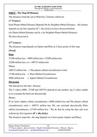 IN THE ALMIGHTY GOD NAME
Through the Mother of God mediation
I do this research
Gerges Francis Tawdrous/
2nd
Course student – physics Faculty – People's Friendship University – Moscow –Russia..
mrwaheid1@yahoo.com mrwaheid@gmail.com +201022532292
82
FIRST - The Map Of Distance
The distances from the sun to Pluto has 2 features which are
(1st
Feature)
Each Planet Orbital Distance Depends On Its Neighbor Orbital Distance – this feature
depends on my first equation (d2
= 4d0 (d-d0)) we have discussed before
(d= Planet Orbital Distance and d0 = Its Neighbor Planet Orbital Distance)
We have discussed it
(2nd
Feature)
The distances map depends on Jupiter and Pluto as 2 basic points of this map
(Proof)
Data
37100 million km – 4900 million km = 32200 million km
32200 million km x π = 100733 million km
Where
100733 million km = The planets orbital circumferences total
37100 million km = Pluto Orbital Circumference
4900 million km = Jupiter Orbital Circumference
Discussion
The data proves the idea - because
The 3 values (4900 , 37100 and 100733) depend on one another, any 2 values enable
us to conclude the third one theoretically
Means,
If we know Jupiter orbital circumference =4900 million km and The planets orbital
circumferences total = 100733 million km, We can conclude theoretically Pluto
orbital circumference =37100 million km – We do that by using the data and even
without my first equation (d2
= 4d0 (d-d0))
The distances map tells –the map depends on 2 basic points (Jupiter and Pluto)
 