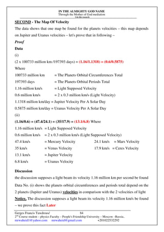 IN THE ALMIGHTY GOD NAME
Through the Mother of God mediation
I do this research
Gerges Francis Tawdrous/
2nd
Course student – physics Faculty – People's Friendship University – Moscow –Russia..
mrwaheid1@yahoo.com mrwaheid@gmail.com +201022532292
84
SECOND - The Map Of Velocity
The data shows that one map be found for the planets velocities – this map depends
on Jupiter and Uranus velocities – let's prove that in following –
Proof
Data
(i)
(2 x 100733 million km /197393 days) = (1.16/1.1318) = (0.6/0.5875)
Where
100733 million km = The Planets Orbital Circumferences Total
197393 days = The Planets Orbital Periods Total
1.16 million km/s = Light Supposed Velocity
0.6 million km/s = 2 x 0.3 million km/s (Light Velocity)
1.1318 million km/day = Jupiter Velocity Per A Solar Day
0.5875 million km/day = Uranus Velocity Per A Solar Day
(ii)
(1.16/0.6) = (47.4/24.1) = (35/17.9) = (13.1/6.8) Where
1.16 million km/s = Light Supposed Velocity
0.6 million km/s = 2 x 0.3 million km/s (Light Supposed Velocity)
47.4 km/s = Mercury Velocity 24.1 km/s = Mars Velocity
35 km/s = Venus Velocity 17.9 km/s = Ceres Velocity
13.1 km/s = Jupiter Velocity
6.8 km/s = Uranus Velocity
Discussion
the discussion supposes a light beam its velocity 1.16 million km per second be found
Data No. (i) shows the planets orbital circumferences and periods total depend on the
2 planets (Jupiter and Uranus) velocities in comparison with the 2 velocities of light
Notice, The discussion supposes a light beam its velocity 1.16 million km/s be found
– we prove this fact Later
 
