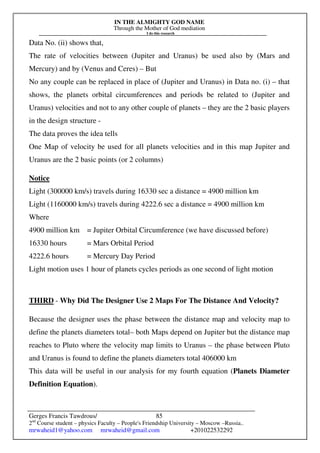 IN THE ALMIGHTY GOD NAME
Through the Mother of God mediation
I do this research
Gerges Francis Tawdrous/
2nd
Course student – physics Faculty – People's Friendship University – Moscow –Russia..
mrwaheid1@yahoo.com mrwaheid@gmail.com +201022532292
85
Data No. (ii) shows that,
The rate of velocities between (Jupiter and Uranus) be used also by (Mars and
Mercury) and by (Venus and Ceres) – But
No any couple can be replaced in place of (Jupiter and Uranus) in Data no. (i) – that
shows, the planets orbital circumferences and periods be related to (Jupiter and
Uranus) velocities and not to any other couple of planets – they are the 2 basic players
in the design structure -
The data proves the idea tells
One Map of velocity be used for all planets velocities and in this map Jupiter and
Uranus are the 2 basic points (or 2 columns)
Notice
Light (300000 km/s) travels during 16330 sec a distance = 4900 million km
Light (1160000 km/s) travels during 4222.6 sec a distance = 4900 million km
Where
4900 million km = Jupiter Orbital Circumference (we have discussed before)
16330 hours = Mars Orbital Period
4222.6 hours = Mercury Day Period
Light motion uses 1 hour of planets cycles periods as one second of light motion
THIRD - Why Did The Designer Use 2 Maps For The Distance And Velocity?
Because the designer uses the phase between the distance map and velocity map to
define the planets diameters total– both Maps depend on Jupiter but the distance map
reaches to Pluto where the velocity map limits to Uranus – the phase between Pluto
and Uranus is found to define the planets diameters total 406000 km
This data will be useful in our analysis for my fourth equation (Planets Diameter
Definition Equation).
 