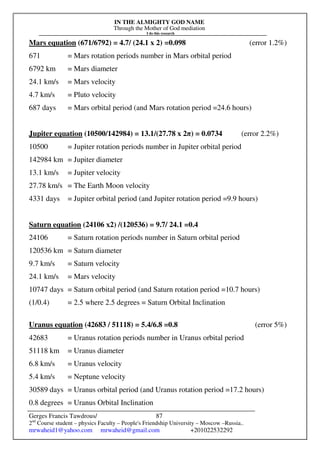 IN THE ALMIGHTY GOD NAME
Through the Mother of God mediation
I do this research
Gerges Francis Tawdrous/
2nd
Course student – physics Faculty – People's Friendship University – Moscow –Russia..
mrwaheid1@yahoo.com mrwaheid@gmail.com +201022532292
87
Mars equation (671/6792) = 4.7/ (24.1 x 2) =0.098 (error 1.2%)
671 = Mars rotation periods number in Mars orbital period
6792 km = Mars diameter
24.1 km/s = Mars velocity
4.7 km/s = Pluto velocity
687 days = Mars orbital period (and Mars rotation period =24.6 hours)
Jupiter equation (10500/142984) = 13.1/(27.78 x 2π) = 0.0734 (error 2.2%)
10500 = Jupiter rotation periods number in Jupiter orbital period
142984 km = Jupiter diameter
13.1 km/s = Jupiter velocity
27.78 km/s = The Earth Moon velocity
4331 days = Jupiter orbital period (and Jupiter rotation period =9.9 hours)
Saturn equation (24106 x2) /(120536) = 9.7/ 24.1 =0.4
24106 = Saturn rotation periods number in Saturn orbital period
120536 km = Saturn diameter
9.7 km/s = Saturn velocity
24.1 km/s = Mars velocity
10747 days = Saturn orbital period (and Saturn rotation period =10.7 hours)
(1/0.4) = 2.5 where 2.5 degrees = Saturn Orbital Inclination
Uranus equation (42683 / 51118) = 5.4/6.8 =0.8 (error 5%)
42683 = Uranus rotation periods number in Uranus orbital period
51118 km = Uranus diameter
6.8 km/s = Uranus velocity
5.4 km/s = Neptune velocity
30589 days = Uranus orbital period (and Uranus rotation period =17.2 hours)
0.8 degrees = Uranus Orbital Inclination
 
