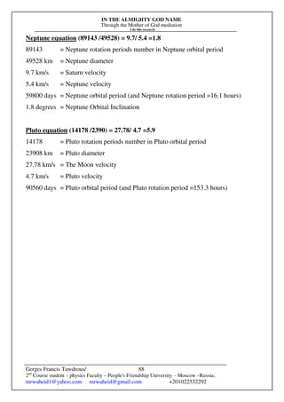 IN THE ALMIGHTY GOD NAME
Through the Mother of God mediation
I do this research
Gerges Francis Tawdrous/
2nd
Course student – physics Faculty – People's Friendship University – Moscow –Russia..
mrwaheid1@yahoo.com mrwaheid@gmail.com +201022532292
88
Neptune equation (89143 /49528) = 9.7/ 5.4 =1.8
89143 = Neptune rotation periods number in Neptune orbital period
49528 km = Neptune diameter
9.7 km/s = Saturn velocity
5.4 km/s = Neptune velocity
59800 days = Neptune orbital period (and Neptune rotation period =16.1 hours)
1.8 degrees = Neptune Orbital Inclination
Pluto equation (14178 /2390) = 27.78/ 4.7 =5.9
14178 = Pluto rotation periods number in Pluto orbital period
23908 km = Pluto diameter
27.78 km/s = The Moon velocity
4.7 km/s = Pluto velocity
90560 days = Pluto orbital period (and Pluto rotation period =153.3 hours)
 