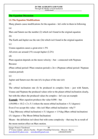 IN THE ALMIGHTY GOD NAME
Through the Mother of God mediation
I do this research
Gerges Francis Tawdrous/
2nd
Course student – physics Faculty – People's Friendship University – Moscow –Russia..
mrwaheid1@yahoo.com mrwaheid@gmail.com +201022532292
89
The Equation Discussion
(1) The Equation Modifications
Many planets cause modifications for the equation – let's refer to them in following
(a)
Mars and Saturn use the number (2) which isn't found in the original equation
(b)
The Earth and Jupiter use the rate (2π) which isn't found in the original equation
(c)
Uranus equation causes a great error = 5%
All errors are around (1%) except Jupiter (2.2%)
(d)
Pluto equation depends on the moon velocity – but – connected with Neptune
Because
(Pluto orbital period / Pluto rotation period) x 2π = (Neptune orbital period / Neptune
rotation period)
(e)
Jupiter and Saturn uses the rate (r/s) in place of the rate (s/r)
(f)
The orbital inclination rate (I) be produced in complex form – just with Saturn,
Uranus and Neptune the produced values refer to the planet orbital inclination clearly,
but with the others the produced values be complex – let's use an example
Example –Mars equation produces the value 0.098 – but
(1/0.098) = 10.2 = 2 x 5.1 (where the moon orbital inclination = 5.1 degrees)
Even if we accept this value – this isn't Mars orbital inclination– why??
7 deg (Mercury orbital inclination) = 5.1 degrees + 1.9 deg (Mars orbital inclination)
(5.1 degrees = The Moon Orbital Inclination)
Means - the definition isn't direct but with some complexity – that may be as result of
the moon motion effect on Mars motion.
 