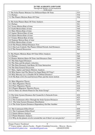 IN THE ALMIGHTY GOD NAME
Through the Mother of God mediation
I do this research
Gerges Francis Tawdrous/
2nd
Course student – physics Faculty – People's Friendship University – Moscow –Russia..
mrwaheid1@yahoo.com mrwaheid@gmail.com +201022532292
9
7- The Solar Planets Motions Use Different Rates Of Time 533
7-1 Preface 534
7-2 The Planets Motions Rates Of Time 536
8- The Solar Planets Rates Of Time Analysis 540
8-1 Preface 541
8-2 Venus Motion Rate of time 542
8-3 Earth Motion Rate of time 544
8-4 Mars Motion Rate of time 546
8-5 Jupiter Motion Rate of time 548
8-6 Saturn Motion Rate of time 550
8-7 Uranus Motion Rate of time 552
8-8 Neptune Motion Rate of time 554
8-9 Pluto Motion Rate of time 556
8-10 The Planets Orbital Distances Test 558
8-11 One Law Controls The Planets Orbital Periods And Distances 563
8-12 The General Discussion 564
9- The Planets Motions Rates Of Time Effect Analysis 567
9-1 Preface 568
9-2 Planets Motions Rates Of Time And Distances Data 569
9-3 The Data Equal Distances 573
9-4 The Data and the planets velocities. 581
9-5 The Data Distances And Rates Of Time Interaction 585
9-6 The Data General Discussion 595
9-7 Mars, Jupiter and Saturn Motions Analysis 597
9-8 Why Saturn And The Moon Use Equal Rates Of Time? 602
9-9 Why Mercury Use A Double Of Its Orbital Distance? 607
9-10 The Rate (4.61) be used between Pluto and the moon motion 608
10- Mars Migration Theory 612
10-1 Mars Migration Theory 613
10-2 Pluto Migration Theory 616
10-3 Planets Migration Theories Proves 618
10-4 Is There An Absent Planet In The Solar Group? 621
11-The Solar System Distances Be Created In A Network Form 624
11-1 Preface 625
11-2 The Continuum effect Through the Solar System Distances 627
11-3 The Solar System Distances Distribution 632
11-4 The Solar System Distances Dependency On One Another 636
12- The Continuum Effect Proof 638
12-1 The Continuum Effect Proof 639
12-2 Saturn Motion Analysis 645
12-3 Planet Diameter Analysis 671
12-4 Why do the planets revolve around the sun if there's no sun gravity? 673
 