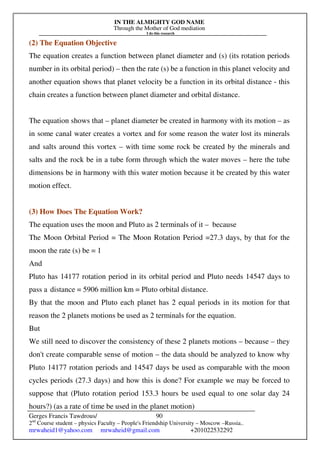 IN THE ALMIGHTY GOD NAME
Through the Mother of God mediation
I do this research
Gerges Francis Tawdrous/
2nd
Course student – physics Faculty – People's Friendship University – Moscow –Russia..
mrwaheid1@yahoo.com mrwaheid@gmail.com +201022532292
90
(2) The Equation Objective
The equation creates a function between planet diameter and (s) (its rotation periods
number in its orbital period) – then the rate (s) be a function in this planet velocity and
another equation shows that planet velocity be a function in its orbital distance - this
chain creates a function between planet diameter and orbital distance.
The equation shows that – planet diameter be created in harmony with its motion – as
in some canal water creates a vortex and for some reason the water lost its minerals
and salts around this vortex – with time some rock be created by the minerals and
salts and the rock be in a tube form through which the water moves – here the tube
dimensions be in harmony with this water motion because it be created by this water
motion effect.
(3) How Does The Equation Work?
The equation uses the moon and Pluto as 2 terminals of it – because
The Moon Orbital Period = The Moon Rotation Period =27.3 days, by that for the
moon the rate (s) be = 1
And
Pluto has 14177 rotation period in its orbital period and Pluto needs 14547 days to
pass a distance = 5906 million km = Pluto orbital distance.
By that the moon and Pluto each planet has 2 equal periods in its motion for that
reason the 2 planets motions be used as 2 terminals for the equation.
But
We still need to discover the consistency of these 2 planets motions – because – they
don't create comparable sense of motion – the data should be analyzed to know why
Pluto 14177 rotation periods and 14547 days be used as comparable with the moon
cycles periods (27.3 days) and how this is done? For example we may be forced to
suppose that (Pluto rotation period 153.3 hours be used equal to one solar day 24
hours?) (as a rate of time be used in the planet motion)
 