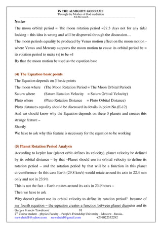 IN THE ALMIGHTY GOD NAME
Through the Mother of God mediation
I do this research
Gerges Francis Tawdrous/
2nd
Course student – physics Faculty – People's Friendship University – Moscow –Russia..
mrwaheid1@yahoo.com mrwaheid@gmail.com +201022532292
91
Notice
The moon orbital period = The moon rotation period =27.3 days not for any tidal
locking – this idea is wrong and will be disproved through the discussion…
The moon periods equality be produced by Venus motion effect on the moon motion -
where Venus and Mercury supports the moon motion to cause its orbital period be =
its rotation period to make (s) to be =1
By that the moon motion be used as the equation base
(4) The Equation basic points
The Equation depends on 3 basic points
The moon where (The Moon Rotation Period = The Moon Orbital Period)
Saturn where (Saturn Rotation Velocity = Saturn Orbital Velocity)
Pluto where (Pluto Rotation Distance = Pluto Orbital Distance)
Pluto distances equality should be discussed in details in point No.(E-12)
And we should know why the Equation depends on these 3 planets and creates this
strange feature –
Shortly
We have to ask why this feature is necessary for the equation to be working
(5) Planet Rotation Period Analysis
According to kepler law (planet orbit defines its velocity), planet velocity be defined
by its orbital distance – by that –Planet should use its orbital velocity to define its
rotation period – and the rotation period by that will be a function in this planet
circumference -In this case Earth (29.8 km/s) would rotate around its axis in 22.4 min
only and not in 23.9 h
This is not the fact – Earth rotates around its axis in 23.9 hours –
Then we have to ask
Why doesn't planet use its orbital velocity to define its rotation period? because of
my fourth equation – the equation creates a function between planet diameter and its
 