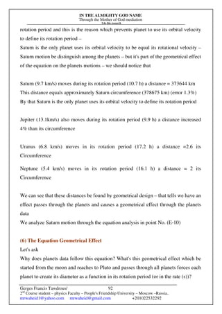 IN THE ALMIGHTY GOD NAME
Through the Mother of God mediation
I do this research
Gerges Francis Tawdrous/
2nd
Course student – physics Faculty – People's Friendship University – Moscow –Russia..
mrwaheid1@yahoo.com mrwaheid@gmail.com +201022532292
92
rotation period and this is the reason which prevents planet to use its orbital velocity
to define its rotation period –
Saturn is the only planet uses its orbital velocity to be equal its rotational velocity –
Saturn motion be distinguish among the planets – but it's part of the geometrical effect
of the equation on the planets motions – we should notice that
Saturn (9.7 km/s) moves during its rotation period (10.7 h) a distance = 373644 km
This distance equals approximately Saturn circumference (378675 km) (error 1.3%)
By that Saturn is the only planet uses its orbital velocity to define its rotation period
Jupiter (13.1km/s) also moves during its rotation period (9.9 h) a distance increased
4% than its circumference
Uranus (6.8 km/s) moves in its rotation period (17.2 h) a distance =2.6 its
Circumference
Neptune (5.4 km/s) moves in its rotation period (16.1 h) a distance = 2 its
Circumference
We can see that these distances be found by geometrical design – that tells we have an
effect passes through the planets and causes a geometrical effect through the planets
data
We analyze Saturn motion through the equation analysis in point No. (E-10)
(6) The Equation Geometrical Effect
Let's ask
Why does planets data follow this equation? What's this geometrical effect which be
started from the moon and reaches to Pluto and passes through all planets forces each
planet to create its diameter as a function in its rotation period (or in the rate (s))?
 