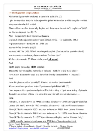 IN THE ALMIGHTY GOD NAME
Through the Mother of God mediation
I do this research
Gerges Francis Tawdrous/
2nd
Course student – physics Faculty – People's Friendship University – Moscow –Russia..
mrwaheid1@yahoo.com mrwaheid@gmail.com +201022532292
94
(7) The Equation Deep Analysis
My fourth Equation be analyzed in details in point No. (D)
I put the equation analysis in independent point because it's a wide analysis – where
many questions be left behind
Above all we need to know why Jupiter and Saturn use the rate (r/s) in place of (s/r)?
we discuss in point No. (E-17)
Also - the rate (s/r) itself be puzzled because
s= planet rotation periods number in its orbital period – for Earth it be 366.7
r= planet diameter –for Earth be 12756 km
how to define the units (s/r)??
because 366.7 be (366.7 Earth rotation periods) but (Earth rotation period =23.9 h)
how to create a consistency between these 2 values (s/r)?
We have to consider 23.9 hours to be equal =1 second
And
12756 km to be used as 12756 seconds
This is the way to create a harmony of the data –but how to use these units?!
How planet diameter be used as a period of time by the rate (1km = 1 second)?
And
How the planet rotation period (23.9 hours) be used as (one second)?!
We answer these questions in the Equation analysis Point NO. (D)
Here to prove the equation analysis will be interesting – I put some using of planets
diameters as periods of time – to show the analysis will provide discoveries …
Data
Jupiter (13.1 km/s) moves in 10921 seconds a distance= 142984 km= Jupiter diameter
Uranus (6.8 km/s) moves in 7510 seconds a distance= 51118 km= Uranus diameter
Pluto (4.7 km/s) moves in 10921 seconds a distance= 51118 km= Uranus diameter
Pluto (4.7 km/s) moves in 51118 seconds a distance= 2 x120536 km= Saturn diameter
Pluto (4.7 km/s) moves in 2 x120536 s a distance= (Jupiter motion distance daily)
(10921 km =the moon circumference and 7510 km =Pluto circumference)
 