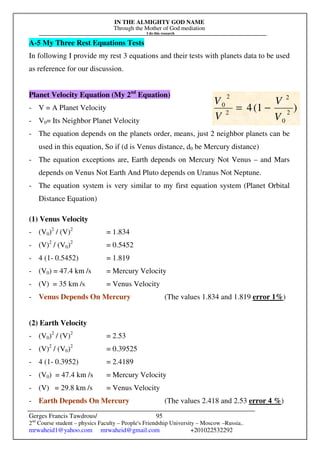 IN THE ALMIGHTY GOD NAME
Through the Mother of God mediation
I do this research
Gerges Francis Tawdrous/
2nd
Course student – physics Faculty – People's Friendship University – Moscow –Russia..
mrwaheid1@yahoo.com mrwaheid@gmail.com +201022532292
95
A-5 My Three Rest Equations Tests
In following I provide my rest 3 equations and their tests with planets data to be used
as reference for our discussion.
Planet Velocity Equation (My 2nd
Equation)
- V = A Planet Velocity
- V0= Its Neighbor Planet Velocity
- The equation depends on the planets order, means, just 2 neighbor planets can be
used in this equation, So if (d is Venus distance, d0 be Mercury distance)
- The equation exceptions are, Earth depends on Mercury Not Venus – and Mars
depends on Venus Not Earth And Pluto depends on Uranus Not Neptune.
- The equation system is very similar to my first equation system (Planet Orbital
Distance Equation)
(1) Venus Velocity
- (V0)2
/ (V)2
= 1.834
- (V)2
/ (V0)2
= 0.5452
- 4 (1- 0.5452) = 1.819
- (V0) = 47.4 km /s = Mercury Velocity
- (V) = 35 km /s = Venus Velocity
- Venus Depends On Mercury (The values 1.834 and 1.819 error 1%)
(2) Earth Velocity
- (V0)2
/ (V)2
= 2.53
- (V)2
/ (V0)2
= 0.39525
- 4 (1- 0.3952) = 2.4189
- (V0) = 47.4 km /s = Mercury Velocity
- (V) = 29.8 km /s = Venus Velocity
- Earth Depends On Mercury (The values 2.418 and 2.53 error 4 %)
)
1
(
4 2
0
2
2
2
0
V
V
V
V
−
=
 