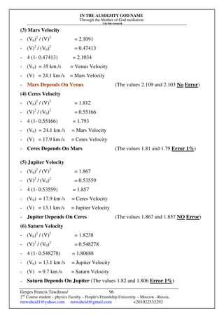 IN THE ALMIGHTY GOD NAME
Through the Mother of God mediation
I do this research
Gerges Francis Tawdrous/
2nd
Course student – physics Faculty – People's Friendship University – Moscow –Russia..
mrwaheid1@yahoo.com mrwaheid@gmail.com +201022532292
96
(3) Mars Velocity
- (V0)2
/ (V)2
= 2.1091
- (V)2
/ (V0)2
= 0.47413
- 4 (1- 0.47413) = 2.1034
- (V0) = 35 km /s = Venus Velocity
- (V) = 24.1 km /s = Mars Velocity
- Mars Depends On Venus (The values 2.109 and 2.103 No Error)
(4) Ceres Velocity
- (V0)2
/ (V)2
= 1.812
- (V)2
/ (V0)2
= 0.55166
- 4 (1- 0.55166) = 1.793
- (V0) = 24.1 km /s = Mars Velocity
- (V) = 17.9 km /s = Ceres Velocity
- Ceres Depends On Mars (The values 1.81 and 1.79 Error 1%)
(5) Jupiter Velocity
- (V0)2
/ (V)2
= 1.867
- (V)2
/ (V0)2
= 0.53559
- 4 (1- 0.53559) = 1.857
- (V0) = 17.9 km /s = Ceres Velocity
- (V) = 13.1 km /s = Jupiter Velocity
- Jupiter Depends On Ceres (The values 1.867 and 1.857 NO Error)
(6) Saturn Velocity
- (V0)2
/ (V)2
= 1.8238
- (V)2
/ (V0)2
= 0.548278
- 4 (1- 0.548278) = 1.80688
- (V0) = 13.1 km /s = Jupiter Velocity
- (V) = 9.7 km /s = Saturn Velocity
- Saturn Depends On Jupiter (The values 1.82 and 1.806 Error 1%)
 