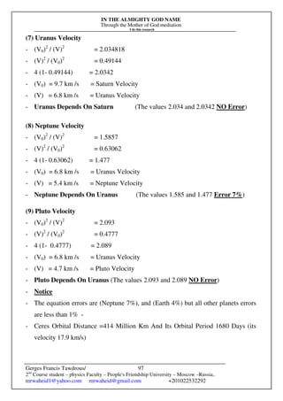 IN THE ALMIGHTY GOD NAME
Through the Mother of God mediation
I do this research
Gerges Francis Tawdrous/
2nd
Course student – physics Faculty – People's Friendship University – Moscow –Russia..
mrwaheid1@yahoo.com mrwaheid@gmail.com +201022532292
97
(7) Uranus Velocity
- (V0)2
/ (V)2
= 2.034818
- (V)2
/ (V0)2
= 0.49144
- 4 (1- 0.49144) = 2.0342
- (V0) = 9.7 km /s = Saturn Velocity
- (V) = 6.8 km /s = Uranus Velocity
- Uranus Depends On Saturn (The values 2.034 and 2.0342 NO Error)
(8) Neptune Velocity
- (V0)2
/ (V)2
= 1.5857
- (V)2
/ (V0)2
= 0.63062
- 4 (1- 0.63062) = 1.477
- (V0) = 6.8 km /s = Uranus Velocity
- (V) = 5.4 km /s = Neptune Velocity
- Neptune Depends On Uranus (The values 1.585 and 1.477 Error 7%)
(9) Pluto Velocity
- (V0)2
/ (V)2
= 2.093
- (V)2
/ (V0)2
= 0.4777
- 4 (1- 0.4777) = 2.089
- (V0) = 6.8 km /s = Uranus Velocity
- (V) = 4.7 km /s = Pluto Velocity
- Pluto Depends On Uranus (The values 2.093 and 2.089 NO Error)
- Notice
- The equation errors are (Neptune 7%), and (Earth 4%) but all other planets errors
are less than 1% -
- Ceres Orbital Distance =414 Million Km And Its Orbital Period 1680 Days (its
velocity 17.9 km/s)
 