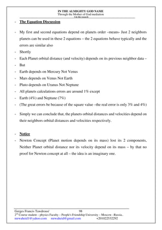 IN THE ALMIGHTY GOD NAME
Through the Mother of God mediation
I do this research
Gerges Francis Tawdrous/
2nd
Course student – physics Faculty – People's Friendship University – Moscow –Russia..
mrwaheid1@yahoo.com mrwaheid@gmail.com +201022532292
98
- The Equation Discussion
- My first and second equations depend on planets order –means- Just 2 neighbors
planets can be used in these 2 equations – the 2 equations behave typically and the
errors are similar also
- Shortly
- Each Planet orbital distance (and velocity) depends on its previous neighbor data –
- But
- Earth depends on Mercury Not Venus
- Mars depends on Venus Not Earth
- Pluto depends on Uranus Not Neptune
- All planets calculations errors are around 1% except
- Earth (4%) and Neptune (7%)
- (The great errors be because of the square value –the real error is only 3% and 4%)
- Simply we can conclude that, the planets orbital distances and velocities depend on
their neighbors orbital distances and velocities respectively.
- Notice
- Newton Concept (Planet motion depends on its mass) lost its 2 components,
Neither Planet orbital distance nor its velocity depend on its mass – by that no
proof for Newton concept at all – the idea is an imaginary one.
 