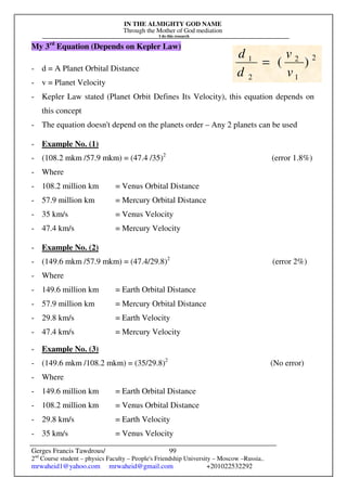 IN THE ALMIGHTY GOD NAME
Through the Mother of God mediation
I do this research
Gerges Francis Tawdrous/
2nd
Course student – physics Faculty – People's Friendship University – Moscow –Russia..
mrwaheid1@yahoo.com mrwaheid@gmail.com +201022532292
99
My 3rd
Equation (Depends on Kepler Law)
- d = A Planet Orbital Distance
- v = Planet Velocity
- Kepler Law stated (Planet Orbit Defines Its Velocity), this equation depends on
this concept
- The equation doesn't depend on the planets order – Any 2 planets can be used
- Example No. (1)
- (108.2 mkm /57.9 mkm) = (47.4 /35)2
(error 1.8%)
- Where
- 108.2 million km = Venus Orbital Distance
- 57.9 million km = Mercury Orbital Distance
- 35 km/s = Venus Velocity
- 47.4 km/s = Mercury Velocity
- Example No. (2)
- (149.6 mkm /57.9 mkm) = (47.4/29.8)2
(error 2%)
- Where
- 149.6 million km = Earth Orbital Distance
- 57.9 million km = Mercury Orbital Distance
- 29.8 km/s = Earth Velocity
- 47.4 km/s = Mercury Velocity
- Example No. (3)
- (149.6 mkm /108.2 mkm) = (35/29.8)2
(No error)
- Where
- 149.6 million km = Earth Orbital Distance
- 108.2 million km = Venus Orbital Distance
- 29.8 km/s = Earth Velocity
- 35 km/s = Venus Velocity
2
1
2
2
1
)
(
v
v
d
d
=
 