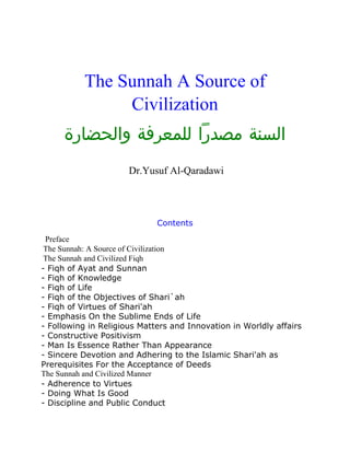 The Sunnah A Source of
               Civilization
     ‫السنة مصدرًا للمعرفة والحضارة‬
                      Dr.Yusuf Al-Qaradawi




                             Contents
 Preface
 The Sunnah: A Source of Civilization
 The Sunnah and Civilized Fiqh
- Fiqh of Ayat and Sunnan
- Fiqh of Knowledge
- Fiqh of Life
- Fiqh of the Objectives of Shari`ah
- Fiqh of Virtues of Shari'ah
- Emphasis On the Sublime Ends of Life
- Following in Religious Matters and Innovation in Worldly affairs
- Constructive Positivism
- Man Is Essence Rather Than Appearance
- Sincere Devotion and Adhering to the Islamic Shari'ah as
Prerequisites For the Acceptance of Deeds
The Sunnah and Civilized Manner
- Adherence to Virtues
- Doing What Is Good
- Discipline and Public Conduct
 