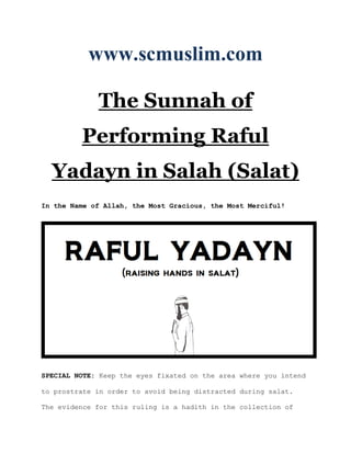 www.scmuslim.com

             The Sunnah of
         Performing Raful
  Yadayn in Salah (Salat)
In the Name of Allah, the Most Gracious, the Most Merciful!




SPECIAL NOTE: Keep the eyes fixated on the area where you intend

to prostrate in order to avoid being distracted during salat.

The evidence for this ruling is a hadith in the collection of
 