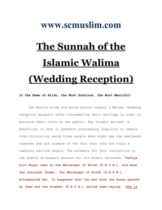 www.scmuslim.com

         The Sunnah of the
            Islamic Walima
     (Wedding Reception)
In the Name of Allah, the Most Gracious, the Most Merciful!


     The Muslim bride and groom should conduct a Walima (wedding

reception banquet) after consummating their marriage in order to

announce their union to the public. The Islamic walimah is

beneficial in that it prevents unnecessary suspicion or rumors

from circulating among those people whom might see the newlyweds

together and are unaware of the fact that they are truly a

lawfully married couple. The evidence for this instruction is

the hadith of Bukhari wherein Ali bin Husain narrated: "Safiya

bint Huyai came to the Messenger of Allah (P.B.U.H.), and when

she returned (home), the Messenger of Allah (P.B.U.H.)

accompanied her. It happened that two men from the Ansar passed

by them and the Prophet (P.B.U.H.) called them saying, 'She is
 