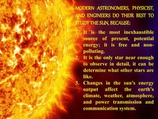 MODERN ASTRONOMERS, PHYSICIST,
AND ENGINEERS DO THEIR BEST TO
STUDYTHE SUN, BECAUSE:
1. It is the most inexhaustible
source of present, potential
energy; it is free and non-
polluting.
2. It is the only star near enough
to observe in detail, it can be
determine what other stars are
like.
3. Changes in the sun’s energy
output affect the earth’s
climate, weather, atmosphere,
and power transmission and
communication system.
 
