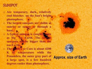 SUNSPOT
o Are temporary, dark, relatively
cool blotches on the Sun’s bright
photosphere.
o The largest sunspots are visible at
sunrise or sunset or through a
haze.
o A typical sunspot is roughly twice
as big as Earth. The largest
sunspots maybe bigger than the
ten Earths.
o The Umbra or Core is about 4200
K of temperature while the
Penumbra, the outer gray part of
a large spot, is a few hundred
degrees cooler than photosphere.
 