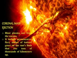 CORONALMASS
EJECTION
o Blast plasma out from
the corona.
o It include prominences,
fiery arches of ionized
gases on the sun’s limb
that rise tens of
thousands of kilometers
up.
 