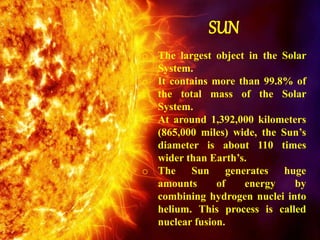 SUN
o The largest object in the Solar
System.
o It contains more than 99.8% of
the total mass of the Solar
System.
o At around 1,392,000 kilometers
(865,000 miles) wide, the Sun’s
diameter is about 110 times
wider than Earth’s.
o The Sun generates huge
amounts of energy by
combining hydrogen nuclei into
helium. This process is called
nuclear fusion.
 