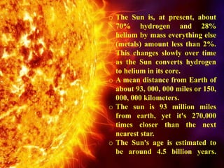 o The Sun is, at present, about
70% hydrogen and 28%
helium by mass everything else
(metals) amount less than 2%.
This changes slowly over time
as the Sun converts hydrogen
to helium in its core.
o A mean distance from Earth of
about 93, 000, 000 miles or 150,
000, 000 kilometers.
o The sun is 93 million miles
from earth, yet it's 270,000
times closer than the next
nearest star.
o The Sun's age is estimated to
be around 4.5 billion years.
 