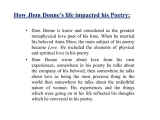 How Jhon Donne’s life impacted his Poetry:
• Jhon Donne is know and considered as the greatest
metaphysical love poet of his time. When he married
his beloved Anna More, the main subject of his poetry
became Love. He included the elements of physical
and spiritual love in his poetry.
• Jhon Donne wrote about love from his own
experiences, somewhere in his poetry he talks about
the company of his beloved, then somewhere he talks
about love as being the most precious thing in the
world then somewhere he talks about the unfaithful
nature of woman. His experiences and the things
which were going on in his life reflected his thoughts
which he conveyed in his poetry.
 