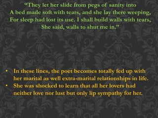 “They let her slide from pegs of sanity into
A bed made soft with tears, and she lay there weeping,
For sleep had lost its use. I shall build walls with tears,
She said, walls to shut me in.”
• In these lines, the poet becomes totally fed up with
her marital as well extra-marital relationships in life.
• She was shocked to learn that all her lovers had
neither love nor lust but only lip sympathy for her.
 
