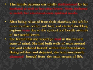 • The female persona was totally disillusioned by her
husband as well as her other lovers. None bothered
to satisfy her emotional-cum-spiritual needs.
• After being released from their clutches, she left for
room to relax on her soft bed, and started shedding
copious tears due to the cynical and hostile attitude
of her lustful lovers.
• She feared that she would go mad in this tensed
state of mind. She had built walls of tears around
her, and enclosed herself within their boundaries.
Being self-lost and dejected, she had consciously
alienated herself from the main stream of life.
 