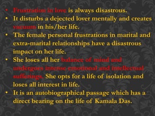 • Frustration in love is always disastrous.
• It disturbs a dejected lover mentally and creates
vacuum in his/her life.
• The female personal frustrations in marital and
extra-marital relationships have a disastrous
impact on her life.
• She loses all her balance of mind and
undergoes intense emotional and intellectual
sufferings. She opts for a life of isolation and
loses all interest in life.
• It is an autobiographical passage which has a
direct bearing on the life of Kamala Das.
 