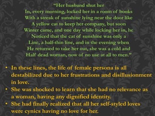 “Her husband shut her
In, every morning, locked her in a room of books
With a streak of sunshine lying near the door like
A yellow cat to keep her company, but soon
Winter came, and one day while locking her in, he
Noticed that the cat of sunshine was only a
Line, a half-thin line, and in the evening when
He returned to take her out, she was a cold and
Half dead woman, now of no use at all to men.”
• In these lines, the life of female persona is all
destabilized due to her frustrations and disillusionment
in love.
• She was shocked to learn that she had no relevance as
a woman, having any dignified identity.
• She had finally realized that all her self-styled loves
were cynics having no love for her.
 