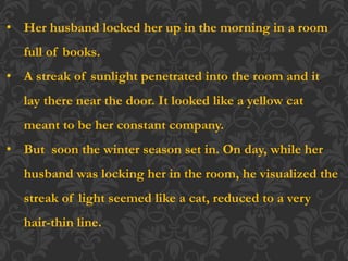 • Her husband locked her up in the morning in a room
full of books.
• A streak of sunlight penetrated into the room and it
lay there near the door. It looked like a yellow cat
meant to be her constant company.
• But soon the winter season set in. On day, while her
husband was locking her in the room, he visualized the
streak of light seemed like a cat, reduced to a very
hair-thin line.
 