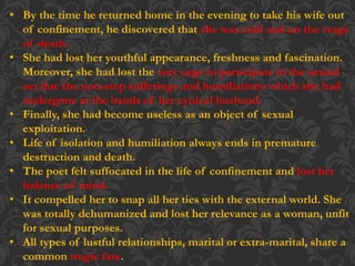 • By the time he returned home in the evening to take his wife out
of confinement, he discovered that she was cold and on the verge
of death.
• She had lost her youthful appearance, freshness and fascination.
Moreover, she had lost the very urge to participate in the sexual
act due the non-stop sufferings and humiliations which she had
undergone at the hands of her cynical husband.
• Finally, she had become useless as an object of sexual
exploitation.
• Life of isolation and humiliation always ends in premature
destruction and death.
• The poet felt suffocated in the life of confinement and lost her
balance of mind.
• It compelled her to snap all her ties with the external world. She
was totally dehumanized and lost her relevance as a woman, unfit
for sexual purposes.
• All types of lustful relationships, marital or extra-marital, share a
common tragic fate.
 