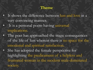 Theme
• It shows the difference between lust and love in a
very convincing manner.
• It is a personal poem having universal
implications.
• The poet has approached the tragic consequences
of the life of lust wherein there is no space for the
emotional and spiritual satisfaction.
• She has adopted the female perspective for
highlighting the predicament of a helpless and
frustrated woman in the modern male-dominated
society.
 