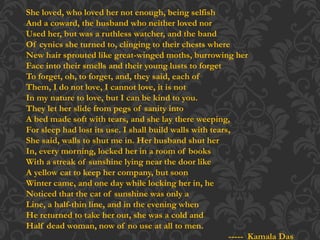 She loved, who loved her not enough, being selfish
And a coward, the husband who neither loved nor
Used her, but was a ruthless watcher, and the band
Of cynics she turned to, clinging to their chests where
New hair sprouted like great-winged moths, burrowing her
Face into their smells and their young lusts to forget
To forget, oh, to forget, and, they said, each of
Them, I do not love, I cannot love, it is not
In my nature to love, but I can be kind to you.
They let her slide from pegs of sanity into
A bed made soft with tears, and she lay there weeping,
For sleep had lost its use. I shall build walls with tears,
She said, walls to shut me in. Her husband shut her
In, every morning, locked her in a room of books
With a streak of sunshine lying near the door like
A yellow cat to keep her company, but soon
Winter came, and one day while locking her in, he
Noticed that the cat of sunshine was only a
Line, a half-thin line, and in the evening when
He returned to take her out, she was a cold and
Half dead woman, now of no use at all to men.
----- Kamala Das
 