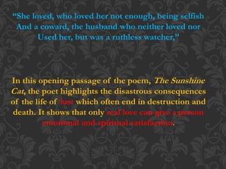 “She loved, who loved her not enough, being selfish
And a coward, the husband who neither loved nor
Used her, but was a ruthless watcher,”
In this opening passage of the poem, The Sunshine
Cat, the poet highlights the disastrous consequences
of the life of lust which often end in destruction and
death. It shows that only real love can give a person
emotional and spiritual satisfaction.
 