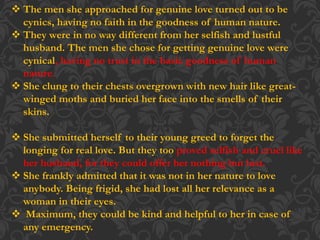  The men she approached for genuine love turned out to be
cynics, having no faith in the goodness of human nature.
 They were in no way different from her selfish and lustful
husband. The men she chose for getting genuine love were
cynical, having no trust in the basic goodness of human
nature.
 She clung to their chests overgrown with new hair like great-
winged moths and buried her face into the smells of their
skins.
 She submitted herself to their young greed to forget the
longing for real love. But they too proved selfish and cruel like
her husband, for they could offer her nothing but lust.
 She frankly admitted that it was not in her nature to love
anybody. Being frigid, she had lost all her relevance as a
woman in their eyes.
 Maximum, they could be kind and helpful to her in case of
any emergency.
 