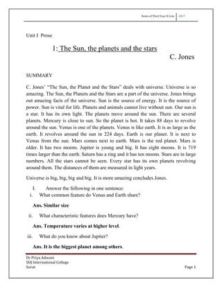 Notes of Third Year B Com 2017
Dr Priya Adwani
SDJ International College
Surat Page 1
Unit I Prose
1: The Sun, the planets and the stars
C. Jones
SUMMARY
C. Jones‟ “The Sun, the Planet and the Stars” deals with universe. Universe is so
amazing. The Sun, the Planets and the Stars are a part of the universe. Jones brings
out amazing facts of the universe. Sun is the source of energy. It is the source of
power. Sun is vital for life. Planets and animals cannot live without sun. Our sun is
a star. It has its own light. The planets move around the sun. There are several
planets. Mercury is close to sun. So the planet is hot. It takes 88 days to revolve
around the sun. Venus is one of the planets. Venus is like earth. It is as large as the
earth. It revolves around the sun in 224 days. Earth is our planet. It is next to
Venus from the sun. Mars comes next to earth. Mars is the red planet. Mars is
older. It has two moons. Jupiter is young and big. It has eight moons. It is 719
times larger than the earth. Saturn has a ring and it has ten moons. Stars are in large
numbers. All the stars cannot be seen. Every star has its own planets revolving
around them. The distances of them are measured in light years.
Universe is big, big, big and big. It is more amazing concludes Jones.
I. Answer the following in one sentence:
i. What common feature do Venus and Earth share?
Ans. Similar size
ii. What characteristic features does Mercury have?
Ans. Temperature varies at higher level.
iii. What do you know about Jupiter?
Ans. It is the biggest planet among others.
 