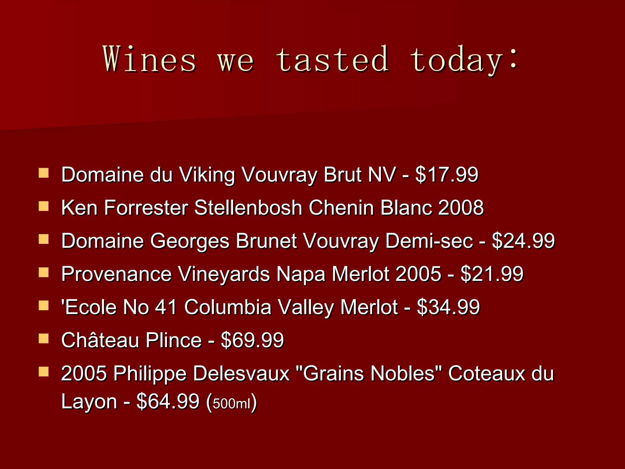 Wines we tasted today: Domaine du Viking Vouvray Brut NV - $17.99 Ken Forrester Stellenbosh Chenin Blanc 2008 Domaine Georges Brunet Vouvray Demi-sec - $24.99 Provenance Vineyards Napa Merlot 2005 - $21.99 'Ecole No 41 Columbia Valley Merlot - $34.99 Ch âteau Plince - $69.99 2005 Philippe Delesvaux "Grains Nobles" Coteaux du Layon - $64.99 ( 500ml ) 