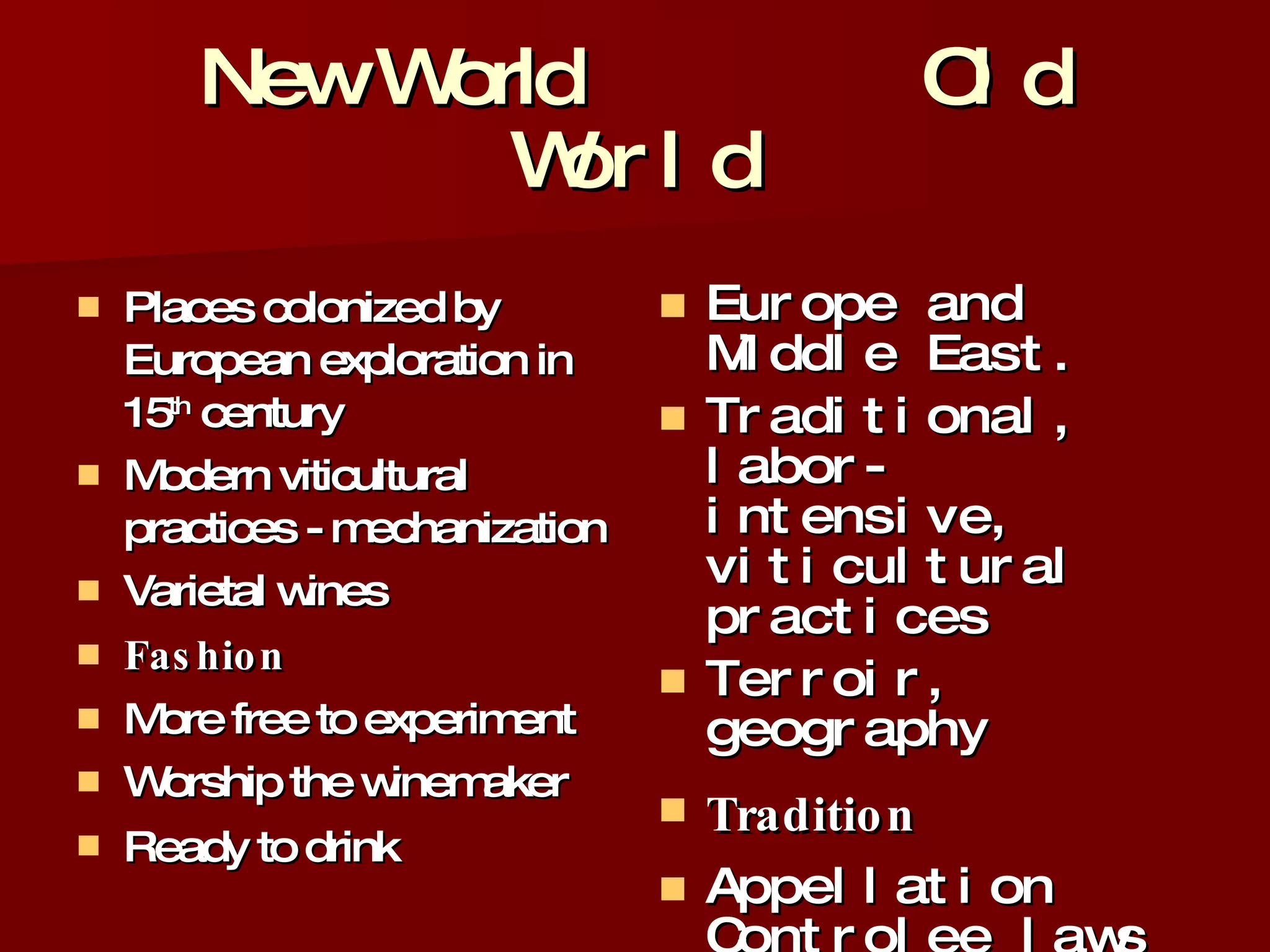 New World  Old World Places colonized by European exploration in 15 th  century Modern viticultural practices - mechanization Varietal wines Fashion More free to experiment  Worship the winemaker Ready to drink   Europe and Middle East. Traditional, labor-intensive, viticultural practices Terroir, geography Tradition Appellation Controlee laws  Worship the soil / vineyard More likely to improve with age 
