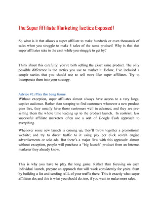 The Super Affiliate Marketing Tactics Exposed!

So what is it that allows a super affiliate to make hundreds or even thousands of
sales when you struggle to make 5 sales of the same product? Why is that that
super affiliates rake in the cash while you struggle to get by?



Think about this carefully: you’re both selling the exact same product. The only
possible difference is the tactics you use to market it. Below, I’ve included a
couple tactics that you should use to sell more like super affiliates. Try to
incorporate them into your strategy.



Advice #1: Play the Long Game
Without exception, super affiliates almost always have access to a very large,
captive audience. Rather than scraping to find customers whenever a new product
goes live, they usually have those customers well in advance; and they are pre-
selling them the whole time leading up to the product launch. In contrast, less
successful affiliate marketers often use a sort of Google Cash approach to
everything.

Whenever some new launch is coming up, they’ll throw together a promotional
website; and try to direct traffic to it using pay per click search engine
advertisements or solo ads. But there’s a major flaw with this approach: almost
without exception, people will purchase a “big launch” product from an Internet
marketer they already know.



This is why you have to play the long game. Rather than focusing on each
individual launch, prepare an approach that will work consistently for years. Start
by building a list and sending ALL of your traffic there. This is exactly what super
affiliates do; and this is what you should do, too, if you want to make more sales.
 