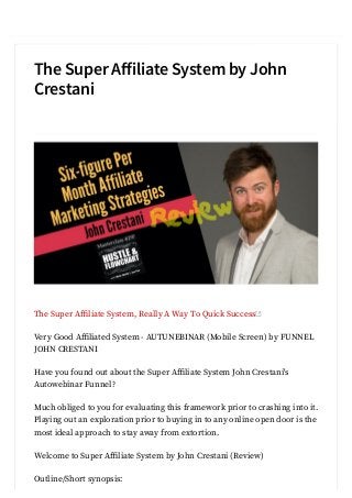 The Super A iliate System by John
Crestani
The Super A liate System, Really A Way To Quick Success
Very Good A liated System - AUTUNEBINAR (Mobile Screen) by FUNNEL
JOHN CRESTANI
Have you found out about the Super A liate System John Crestani's
Autowebinar Funnel?
Much obliged to you for evaluating this framework prior to crashing into it.
Playing out an exploration prior to buying in to any online open door is the
most ideal approach to stay away from extortion.
Welcome to Super A liate System by John Crestani (Review)
Outline/Short synopsis:
 