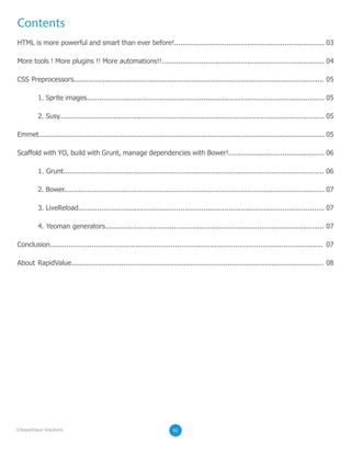 Contents
HTML is more powerful and smart than ever before!........................................................................ 03
More tools ! More plugins !! More automations!!.............................................................................. 04
CSS Preprocessors........................................................................................................................ 05
1. Sprite images.................................................................................................................. 05
2. Susy............................................................................................................................... 05
Emmet......................................................................................................................................... 05
Scaffold with YO, build with Grunt, manage dependencies with Bower!.............................................. 06
1. Grunt............................................................................................................................. 06
2. Bower............................................................................................................................. 07
3. LiveReload...................................................................................................................... 07
4. Yeoman generators......................................................................................................... 07
Conclusion................................................................................................................................... 07
About RapidValue......................................................................................................................... 08
02©RapidValue Solutions
 