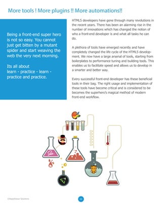 More tools ! More plugins !! More automations!!
0202
HTML5 developers have gone through many revolutions in
the recent years. There has been an alarming rise in the
number of innovations which has changed the notion of
who a front-end developer is and what all tasks he can
do.
A plethora of tools have emerged recently and have
completely changed the life cycle of the HTML5 develop-
ment. We now have a large arsenal of tools, starting from
boilerplates to performance tuning and building tools. This
enables us to facilitate speed and allows us to develop in
a smarter and better way.
Every successful front-end developer has these beneficial
tools in their bag. The right usage and implementation of
these tools have become critical and is considered to be
becomes the superhero’s magical method of modern
front-end workflow.
Being a front-end super hero
is not so easy. You cannot
just get bitten by a mutant
spider and start weaving the
web the very next morning.
Its all about
learn - practice - learn -
practice and practice.
020204©RapidValue Solutions
 