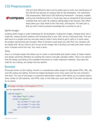 CSS isn’t that difficult to learn and its pretty easy to write, but maintenance of
the CSS file has become an arduous task for the developers. The mainframe
CSS preprocessor, SASS and a CSS Authoring Framework - Compass, enables
writing and maintaining CSS in a much easy way as compared to the previous
methods that were used. By creating cutting-edge cross browser, CSS, effort-
lessly takes your style sheet to the next level, and beyond. The best part is,
that you don’t need to possess knowledge like a scientist to use it.
Creating sprite images is quite challenging for all developers. Cutting the images, merging them into a
single file, measuring their positions and recording that in your CSS, can be a strenuous task. This can
add hours to a project and you may also need to redo it many times to get it right or in some cases,
the project requirements get changed. What if someone could assist you with this? Yes, compass will
do exactly that. All you need to do is to put all the images into a directory and add some basic instruc-
tions. Compass will do the rest. Your work is done.
Susy is a Compass plugin that allows you to create a customizable grid system easily. It makes respon-
sive design extremely effortless by avoiding the need to manually calculate widths. There is no need to
limit the design according to the available frameworks to create responsive websites. Susy does the
math for any markup, any design and any opinion.
Previously known as Zen Coding, Emmet is a revolutionary editor plugin for high-speed HTML, XML, XSL
and CSS coding and editing. Emmet has helped developers since many years and has now reached a
new level. The core of this plugin is a powerful abbreviation engine which allows you to expand expres-
sions, similar to CSS selectors, into HTML code. It will make your work seem like it has been carried out
by an expert.
CSS Preprocessors
Emmet
0202020205
Sprite images
Susy
div#page>div.logo+ul#navigation>li*3>a
<div id="page">
<div class="logo"></div>
<ul id="navigation">
<li><a href=""></a></li>
<li><a href=""></a></li>
<li><a href=""></a></li>
</ul>
</div>
...can be expanded into:
©RapidValue Solutions
 