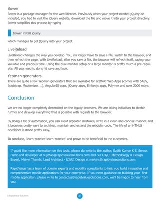 There are quite a few Yeoman generators that are available for scaffold Web Apps (comes with SASS,
Bootstrap, Modernizer, …), AngularJS apps, jQuery apps, Ember.js apps, Polymer and over 2000 more.
We are no longer completely dependent on the legacy browsers. We are taking initiatives to stretch
further and develop everything that is possible with regards to the browser.
By doing a lot of automation, you can avoid repeated mistakes, write in a clean and concise manner, and
it becomes pretty easy to architect, maintain and extend the modular code. The life of an HTML5
developer is made pretty easy.
To conclude, ‘learn-practice-learn-practice’ and prove to be beneficial to the customers.
Bower is a package manager for the web libraries. Previously when your project needed jQuery be
included, you had to visit the jQuery website, download the file and move it into your project directory.
Bower simplifies this process by typing
which manages to get jQuery into your project.
Bower
LiveReload changes the way you develop. You, no longer have to save a file, switch to the browser, and
then refresh the page. With LiveReload, after you save a file, the browser will refresh itself, saving your
valuable and precious time. Using the dual monitor setup or a large monitor is pretty much a pre-requi-
site. All you need to do is hit save and look.
LiveReload
Yeoman generators
bower install jquery
Conclusion
07©RapidValue Solutions
If you’d like more information on this topic, please do write to the author, Sujith Kumar K S, Senior.
Front-end developer at sujithks@rapidvaluesolutions.com and our UX/UI Methodology & Design
Expert, Melvin Thambi, Lead Architect - UX/UI Design at melvint@rapidvaluesolutions.com
RapidValue has a team of domain experts and mobility consultants to help you build innovative and
comprehensive mobile applications for your enterprise. If you need guidance on building your first
mobile application, please write to contactus@rapidvaluesolutions.com, we’ll be happy to hear from
you.
 